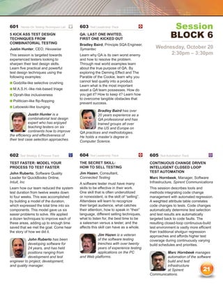 601    Hands-On Testing Techniques Lab	   603    Test Leadership Track		                             Session
5 Kick Ass Test Design
Techniques from
                                          QA: Last One Invited,
                                          First One Kicked Out
                                                                                                    Block 6
Combinatorial Testing                     Bradley Baird, Principle SQA Engineer,
Justin Hunter, CEO, Hexawise              Symantec                                        Wednesday, October 20
This session is targeted towards          Learn why QA is its own worst enemy                  2:30pm – 3:30pm
experienced testers looking to            and how to resolve the problem.
sharpen their test design skills.         Through real world examples learn
Learn five practical and powerful         about the true purpose of QA. By
test design techniques using the          exploring the Deming Effect and The
following examples:                       Parable of the Cookie, learn why you
n  odzilla-like selective crushing
  G                                       cannot test quality into a product.
                                          Learn what is the most important
n  .A.S.H.-like risk-based triage
  M                                       asset a QA team possesses. How do
n  prah-like inclusiveness
  O                                       you get it? How to keep it? Learn how
                                          to overcome tangible obstacles that
n  olitician-like flip-flopping
  P
                                          prevent success.
n  ebowski-like lounging
  L
                                                     Bradley Baird has over
             Justin Hunter is a                      20 years experience as a
             combinatorial test design               QA professional and has
             expert who has enjoyed                  trained groups all over
             teaching testers on six                 the US and Europe on
             continents how to improve    QA practices and methodologies.
the efficiency and effectiveness of       He holds a master’s degree in
their test case selection approaches.     Computer Science.


602    Test Strategy  Process Track	     604    Test Leadership Track		               605   Test Automation Track	

Test Faster: Model Your                   The Secret Skill:                            Continuous Change Driven
Process to Test Faster                    How to Sell Testing                          Intelligent Closed Loop
John Ruberto, Software Quality            Jim Hazen, Consultant,                       Test Automation
Leader for QuickBooks Online,             Connected Testing                            Marc Hornbeek, Manager, Software
Intuit, Inc                               A software tester must have many             Infrastructure, Spirent Communications
Learn how our team reduced the system     skills to be effective in their work.        This session describes tools and
test duration from twelve weeks down      One skill that is often underutilized        methods integrating code change
to four weeks. This was accomplished      or nonexistent, is the skill of “selling”.   management with automated regression.
by building a model of the duration,      Attendees will learn to recognize            A weighted attribute table correlates
which expressed the total time into six   their target audience, what catches          code changes to tests. Code changes
components. This model gave us six        their attention, how to speak in “their”     automatically determine test selection
easier problems to solve. We applied      language, different selling techniques,      and test results are automatically
a dozen techniques to improve each of     what to listen for, the best time to be      targeted back to code faults. The
these areas, adding up to enough time     a salesman versus a tester, and the          resulting closed-loop continuous-build
saved that we met the goal. Come hear     affects this skill can have as a whole.      test environment is vastly more efficient
the story of how we did it.                                                            than traditional shotgun regression
                                                    Jim Hazen is a veteran             approaches and affords higher test
           John Ruberto has been                    of the software testing            coverage during continuously varying
           developing software for                  trenches with over twenty          build schedules and priorities.
           24 years, and has held                   years of experience testing
           positions ranging from                   applications on the PC                     Marc Hornbeek manages
           development and test           and Web platforms.                                   automation of the software
engineer to project, development,                                                              build and test
and quality manager.                                                                           infrastructure
                                                                                               at Spirent                21
                                                                                       Communications.
 