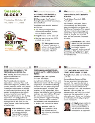 Session                                   702   Test Strategy  Process Track	          704   Performance Testing Track	


Block 7	                                  Integrated Open Source
                                          Based Test Management
                                                                                        Using Open Source Testing
                                                                                        at Ford
                                          C.V. Narayanan, Vice President                Frank Cohen, Founder  CEO,
Thursday, October 21                      Testing Practice and Web Technologies,        PushToTest
10:30am – 11:30am                         Sonata Software                               See how Ford uses Open Source
                                          Attendees to this session will learn          Testing for load and performance
                                          and discuss:                                  tests and production monitoring of a
                                          n  est management processes
                                            T                                           Rich Internet Application. This session
                                            including requirements, strategy,           will cover the test methodology, test
                                            and acceptance testing                      architecture, implementations using
                                                                                        Selenium, soapUI, and Java unit
                                          n  ntegrated open source tools set
                                            I                                           tests, and the actionable knowledge
                                          n  ow the open source and COTS
                                            H                                           produced.
                                            products can co-exist
                                                                                                   Frank Cohen is the author
                                                      C.V. Narayanan has over                      of FastSOA. He specializes
Today                                                 20 years of experience in
                                                      software testing and quality
                                                                                                   in complex interoperating
                                                                                                   information systems,
877.257.9531                                          assurance. He has led                        especially Modern Internet
www.STPCon.com
                                                      various QA initiatives.           Applications (RIA, Ajax, Flex/Flash,)
                                                                                        Service Oriented Architecture (SOA,)
                                                                                        and web services.




701   Hands-On Testing Techniques Lab	    703   Test Leadership Track	                  705   Test Automation Track	

Essential Techniques for                  Testing Across Timezones:                     Test Language: Introduction
Testing Flash-Based RIA                   Working with International                    to Key Word Driven testing
Kris Schultz, Associate Director of       Teams
                                                                                        Ayal Zylberman, CEO and Co-founder,
Application Architecture,                 Rosanna Dyer, Test Engineer,                  QualiTest
Resource Interactive                      Rockwell Automation
                                                                                        Keyword Driven Testing (KDT) is
Flash-based web and desktop               Many times individuals are thrown onto        the next generation test automation
applications – including those built      international teams with little training or   approach that separates the task of
with ActionScript, Flex, or Adobe AIR -   preparation. Usual methods of doing           automated test case implementation
present their own unique set of testing   business may not work or may have             from the automation infrastructure.
challenges. In this hands-on session      unexpected results. Rosanna Dyer              Test Language is not a test automation
application architect Kris Schultz will   experienced this pain and will share          approach. Test Language is a
explain various defects you’re likely     lessons learned by her own challenges         comprehensive test methodology that
to encounter when working with            leading a test team in China. Through         hands over the responsibility of test
Flash-based rich internet and desktop     this session the speaker hopes to             automation plan, design and execution
applications and lead you through         provide practical suggestions to help         to the functional testers by using KDT
exercises that demonstrate the specific   others overcome similar obstacles             based architecture.
testing practices and tools you can       and experience the positive aspects
use to uncover these defects quickly      of working with international teams.                     Ayal Zylberman is a Senior
and effectively.                                                                                   Software Test Specialist,
                                                      Rosanna Dyer has 7                           and has been involved in
           Kris Schultz leads a team                  years experience as a                        Test Automation activities
           of RIA developers applying                 test engineer working                        in more than 50 companies.
           technologies including                     with industrial automation
           Flash and Flex to client                   software.
           work for HP, and others.
 