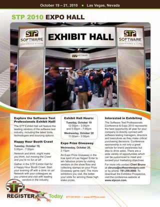 October 19 – 21, 2010               n   Las Vegas, Nevada


STP 2010 Expo Hall




Explore the Software Test                  Exhibit Hall Hours:               Interested in Exhibiting
Professionals Exhibit Hall!                 Tuesday, October 19              The Software Test Professionals
The STP Exhibit Hall will feature the        12:00pm - 3:00pm                Conference  Expo 2010 represents
leading vendors of the software test        and 5:00pm - 7:00pm              the best opportunity all year for your
industry, including the latest tools,      Wednesday, October 20             company to directly connect with
technologies and sourcing options.           11:00am - 3:00pm                software testing managers, directors
                                                                             and executives as they make critical
Happy Hour Booth Crawl                                                       purchasing decisions. Conference
                                        Expo Prize Giveaway                  sponsorship is not only a great
Tuesday, October 19,
                                        Wednesday, October 20,               vehicle for brand awareness but
5:00pm - 7:00pm
                                        2:15pm                               also to drive sales. There are a
Network and drink, might make                                                wide variety of opportunities which
                                        An Expo Prize Giveaway in the
you think, but missing the Crawl                                             can be customized to meet and
                                        true spirit of Las Vegas! Enter to
and you’re no fun at all!                                                    exceed your marketing objectives.
                                        win fabulous prizes by visiting
Gather in the STP Exhibit Hall for      vendors on the show floor and        For more info contact Cheri Bruno
a Happy Hour Booth Crawl. Start         collecting stamps on your Prize      at cbruno@softwaretestpro.com
your evening off with a drink on us!    Giveaway game card. The more         or by phone: 781.259.0060. To
Network with your colleagues as         exhibitors you visit, the better     download the Exhibitor Prospectus,
you unwind and visit with leading       your odds for winning these high     visit the conference website at
       vendors in the industry.         stake prizes.                        www.stpcon.com.




                              Today         877.257.9531 / www.STPCon.com
 