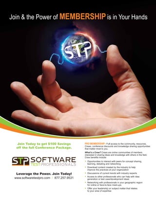 Join  the Power of Membership is in Your Hands




  Join Today to get $100 Savings          pro membership– Full access to the community, resources,
                                          Crews, conference discounts and knowledge sharing opportunities
  off the full Conference Package.        that matter most to you.
                                          What’s a Crew? Crews are online communities of members
                                          interested in sharing ideas and knowledge with others in the field.
                                          Crew benefits include:
                                          •  pportunities to interact with peers for concept sharing,
                                            O
                                            learning, debating and networking
                                          •  ownload content created by the industry to help
                                            D
                                            improve the practices at your organization
  Leverage the Power. Join Today!         •  iscussions of current trends with industry experts
                                            D
                                          •  ccess to other professionals who can help with idea
                                            A
 www.softwaretestpro.com / 877.257.9531     generation or test case/development ideas
                                          •  etworking with professionals in your geographic region
                                            N
                                            for online or face-to-face meet-ups
                                          •  ffer your leadership on subject matter that relates
                                            O
                                            to your area of expertise
 