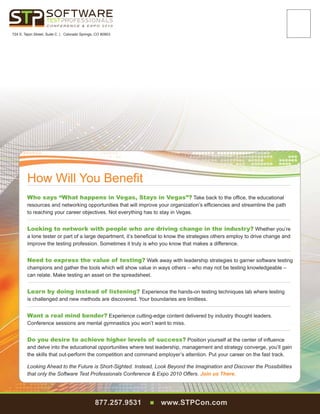 CONFERENCE  EXPO 2010

724 S. Tejon Street, Suite C | Colorado Springs, CO 80903




        How Will You Benefit								
        Who says “What happens in Vegas, Stays in Vegas”? Take back to the office, the educational
        resources and networking opportunities that will improve your organization’s efficiencies and streamline the path
        to reaching your career objectives. Not everything has to stay in Vegas.						


        Looking to network with people who are driving change in the industry? Whether you’re
        a lone tester or part of a large department, it’s beneficial to know the strategies others employ to drive change and
        improve the testing profession. Sometimes it truly is who you know that makes a difference.			


        Need to express the value of testing? Walk away with leadership strategies to garner software testing
        champions and gather the tools which will show value in ways others – who may not be testing knowledgeable –
        can relate. Make testing an asset on the spreadsheet.								


        Learn by doing instead of listening? Experience the hands-on testing techniques lab where testing
        is challenged and new methods are discovered. Your boundaries are limitless.					


        Want a real mind bender? Experience cutting-edge content delivered by industry thought leaders.
        Conference sessions are mental gymnastics you won’t want to miss.						


        Do you desire to achieve higher levels of success? Position yourself at the center of influence
        and delve into the educational opportunities where test leadership, management and strategy converge, you’ll gain
        the skills that out-perform the competition and command employer’s attention. Put your career on the fast track.

        Looking Ahead to the Future is Short-Sighted. Instead, Look Beyond the Imagination and Discover the Possibilities
        that only the Software Test Professionals Conference  Expo 2010 Offers. Join us There.




                                                877.257.9531   n   www.STPCon.com
 