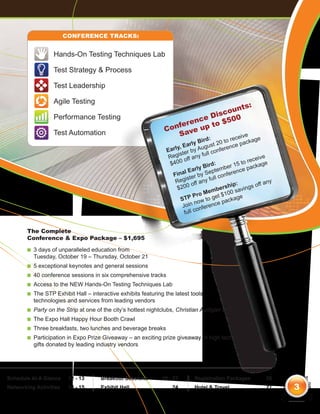 Conference Tracks:


                     Hands-On Testing Techniques Lab

                     Test Strategy & Process

                     Test Leadership

                     Agile Testing
                                                                                        ts:
                                                                                    oun
                                                                               Disc
                                                                            nce o $500
                     Performance Testing
                                                                         re
                                                                   C onfe ve up t
                     Test Automation                                   Sa              ive               e
                                                                                      ird:         o rec        age
                                                                             Ea rly B ust 20 t ce pack
                                                                        y,              g            n
                                                                    Earl ter by Au ll confere
                                                                          is          fu
                                                                     Reg off any                                ceive
                                                                     $ 400                rd: ber 15       to re age
                                                                                     y Bi                      ack
                                                                               Earl Septem erence p
                                                                          nal r by
                                                                       Fi                         nf
                                                                              iste         ull co
                                                                        Reg off any f                                  ny
                                                                                                      ip:        off a
                                                                        $200                  b ersh savings
                                                                                       Mem $100
                                                                                  Pro        et
                                                                           STP ow to g package
                                                                                  n
                                                                            Join nference
                                                                                    o
                                                                             full c


        The Complete
        Conference & Expo Package – $1,695

        n 
          3days of unparalleled education from
          Tuesday, October 19 – Thursday, October 21
        n 
          5   exceptional keynotes and general sessions
        n 0
          4    conference sessions in six comprehensive tracks
        n  ccess
          A          to the NEW Hands-On Testing Techniques Lab
        n  he
          T   STP Exhibit Hall – interactive exhibits featuring the latest tools,
          technologies and services from leading vendors
        n  arty
          P        on the Strip at one of the city’s hottest nightclubs, Christian Audigier at TI
        n  he
          T      Expo Hall Happy Hour Booth Crawl
        n  hree
          T        breakfasts, two lunches and beverage breaks
        n  articipation
          P            in Expo Prize Giveaway – an exciting prize giveaway of high tech
          gifts donated by leading industry vendors




Schedule At A Glance	      12 - 13      Breakout Sessions	        16 - 23        Registration Packages	               26
Networking Activities	     14 - 15      Exhibit Hall	                  24        Hotel  Travel	                      27    3
 