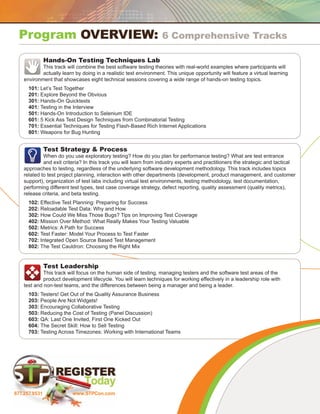 Program Overview:                                                6 Comprehensive Tracks

               Hands-On Testing Techniques Lab
            This track will combine the best software testing theories with real-world examples where participants will
            actually learn by doing in a realistic test environment. This unique opportunity will feature a virtual learning
    environment that showcases eight technical sessions covering a wide range of hands-on testing topics.
      101: Let’s Test Together
      201: Explore Beyond the Obvious
      301: Hands-On Quicktests
      401: Testing in the Interview
      501: Hands-On Introduction to Selenium IDE
      601: 5 Kick Ass Test Design Techniques from Combinatorial Testing
      701: Essential Techniques for Testing Flash-Based Rich Internet Applications
      801: Weapons for Bug Hunting


               Test Strategy  Process
             When do you use exploratory testing? How do you plan for performance testing? What are test entrance
             and exit criteria? In this track you will learn from industry experts and practitioners the strategic and tactical
    approaches to testing, regardless of the underlying software development methodology. This track includes topics
    related to test project planning, interaction with other departments (development, product management, and customer
    support), organization of test labs including virtual test environments, testing methodology, test documentation,
    performing different test types, test case coverage strategy, defect reporting, quality assessment (quality metrics),
    release criteria, and beta testing.
      102: Effective Test Planning: Preparing for Success
      202: Reloadable Test Data: Why and How
      302: How Could We Miss Those Bugs? Tips on Improving Test Coverage
      402: Mission Over Method: What Really Makes Your Testing Valuable
      502: Metrics: A Path for Success
      602: Test Faster: Model Your Process to Test Faster
      702: Integrated Open Source Based Test Management
      802: The Test Cauldron: Choosing the Right Mix


               Test Leadership
             This track will focus on the human side of testing, managing testers and the software test areas of the
             product development lifecycle. You will learn techniques for working effectively in a leadership role with
    test and non-test teams, and the differences between being a manager and being a leader.
      103: Testers! Get Out of the Quality Assurance Business
      203: People Are Not Widgets!
      303: Encouraging Collaborative Testing
      503: Reducing the Cost of Testing (Panel Discussion)
      603: QA: Last One Invited, First One Kicked Out
      604: The Secret Skill: How to Sell Testing
      703: Testing Across Timezones: Working with International Teams




877.257.9531              www.STPCon.com
 