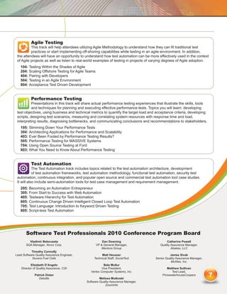 Agile Testing
          This track will help attendees utilizing Agile Methodology to understand how they can fit traditional test
          practices or start implementing off-shoring capabilities while testing in an agile environment. In addition,
 the attendees will have an opportunity to understand how test automation can be more effectively used in the context
 of Agile projects as well as listen to real-world examples of testing in projects of varying degrees of Agile adoption.
   104: Testing Within the Shades of Agile
   204: Scaling Offshore Testing for Agile Teams
   404: Pairing with Developers
   504: Testing in an Agile Environment
   804: Acceptance Test Driven Development


           Performance Testing
           Presentations in this track will share actual performance testing experiences that illustrate the skills, tools
           and techniques for planning and executing effective performance tests. Topics you will learn: developing
 test objectives, using business and technical metrics to quantify the target load and acceptance criteria, developing
 scripts, designing test scenarios, measuring and correlating system resources with response time and load,
 interpreting results, diagnosing bottlenecks, and communicating conclusions and recommendations to stakeholders.
   105: Slimming Down Your Performance Tests
   304: Architecting Applications for Performance and Scalability
   403: Ever Been Fooled by Performance Testing Results?
   505: Performance Testing for MASSIVE Systems
   704: Using Open Source Testing at Ford
   803: What You Need to Know About Performance Testing


           Test Automation
            The Test Automation track includes topics related to the test automation architecture, development
            of test automation frameworks, test automation methodology, functional test automation, security test
 automation, continuous integration, and popular open source and commercial test automation tool case studies.
 It will also include semi-automation tools for test case management and requirement management.
   205: Becoming an Automation Entrepreneur
   305: From Start to Success with Web Automation
   405: Testware Hierarchy for Test Automation
   605: Continuous Change Driven Intelligent Closed Loop Test Automation
   705: Test Language: Introduction to Keyword Driven Testing
   805: Script-less Test Automation




       Software Test Professionals 2010 Conference Program Board
         Vladimir Belorusets                           Dan Downing                               Catherine Powell
       SQA Manager, Xerox Corp.                    VP  General Manager,                    Quality Assurance Manager,
                                                      Mentora Group                                 Abakas, LLC
           Timothy Connolly
Lead Software Quality Assurance Engineer,              Matt Heusser                                James Sivak
           Nuvera Fuel Cells                      Technical Staff, SocialText            Senior Quality Assurance Manager,
                                                                                                   McAfee, Inc.
           Elizabeth D’Angelo                            Bala Mullur
    Director of Quality Assurance, CGI                  Vice President,                          Matthew Sullivan
                                                Vertex Computer Systems, Inc.                       Test Lead,
             Patrick Dolan
                Deloitte                              Melissa Mutkoski
                                                                                             PricewaterhouseCoopers          7
                                             Software Quality Assurance Manager,
                                                          ZoomInfo
 