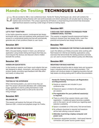 Hands-On Testing Techniques Lab
           We are excited to offer a new conference track, Hands-On Testing Techniques Lab, which will combine the
           
           best software testing theories with real-world examples and where participants will actually learn by doing in a
           realistic test environment. This unique opportunity will feature a virtual learning environment that showcases
           eight technical sessions covering a wide range of hands-on testing topics.


 Session 101                                    	                 Session 601                                     	
 Let’s Test Together                                              5 Kick Ass Test Design Techniques from
 In this highly-interactive session, combinatorial test design    Combinatorial Testing
 techniques will be used and explained while participants have    This session is targeted towards experienced testers
 access to a combinatorial testing tool that will automatically   looking to sharpen their test design skills. Learn five
 generate sets of test conditions based on user inputs.           practical and powerful test design techniques.

 Session 201                                    	                 Session 701                                     	
 Explore Beyond the Obvious                                       Essential Techniques for Testing Flash-Based RIA
 With a focused testing mission in hand, you will test an         Learn the defects you’ll likely encounter when working with
 application using simple testing techniques that help you        flash-based rich internet and desktop applications using
 move beyond the obvious and discover what is hidden              exercises that demonstrate the testing practices and tools
 beneath the surface.                                             you can use to uncover these defects quickly and effectively.

 Session 301                                    	                 Session 801                                     	
 Hands-On Quicktests                                              Weapons for Bug Hunting
 In this hands-on session you’ll learn quick attacks that are     A skilled tester should be able to design tests and recognize
 test designed to attack, overwhelm, and quickly evaluate         bugs in situations that do not have documentation. This
 product quality, providing rapid feedback with little effort     session will introduce testers to triggering heuristics that will
 and nearly no setup time.                                        help testers do strong testing with or without documentation.

 Session 401                                    	
                                                                    Hands-On Testing Techniques Lab Registration
 Testing in the Interview                                           and Requirements: 
 When interviewing testers, you want to know they can               n  ands-on sessions are included in your
                                                                      H
 test! This session will provide attendees with a deliberately        conference fee.
 buggy application to test by putting themselves in both
 the candidate’s testing shoes as well as the role of the           n  lassroom space is limited to 60 participants
                                                                      C
 hiring manager.                                                      per session.
                                                                    n  re-registration for your preferred session(s)
                                                                      P
 Session 501                                                          is required.
                                                	
                                                                    n  here is a limit of two session blocks upon initial
                                                                      T
 Selenium IDE                                                         registration - if additional space becomes available
 This session will explore the first part of the suite,               prior to the event, we will contact you regarding open
 Selenium IDE, a record and playback plugin for Firefox.              selection availability.
                                                                    n  pace is available on a first-come, first-served basis.
                                                                      S
                                                                    n  o software download is required and sessions
                                                                      N
                                                                      will be held utilizing a secure network.
                                                                    n  ttendee must bring a laptop computer and
                                                                      A
                                                                      power cord.
                                                                    n  lassroom equipment provided – hard-wired Internet
                                                                      C
                                                                      connection and power source (power strips).
877.257.9531              www.STPCon.com
 