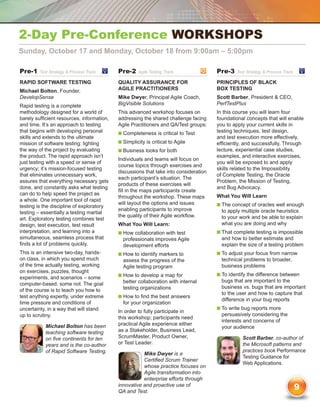 2-Day Pre-Conference workshops
Sunday, October 17 and Monday, October 18 from 9:00am – 5:00pm

Pre-1    Test Strategy  Process Track	     Pre-2     Agile Testing Track	             Pre-3   Test Strategy  Process Track	

Rapid Software Testing                      Quality Assurance for                      Principles of Black
Michael Bolton, Founder,                    Agile Practitioners                        Box Testing
DevelopSense                                Mike Dwyer, Principal Agile Coach,         Scott Barber, President  CEO,
Rapid testing is a complete                 BigVisible Solutions                       PerfTestPlus
methodology designed for a world of         This advanced workshop focuses on          In this course you will learn four
barely sufficient resources, information,   addressing the shared challenge facing     foundational concepts that will enable
and time. It’s an approach to testing       Agile Practitioners and QA/Test groups:    you to apply your current skills in
that begins with developing personal        n  ompleteness is critical to Test
                                              C                                        testing techniques, test design,
skills and extends to the ultimate                                                     and test execution more effectively,
mission of software testing: lighting       n  implicity is critical to Agile
                                              S                                        efficiently, and successfully. Through
the way of the project by evaluating        n  usiness looks for both
                                              B                                        lecture, experiential case studies,
the product. The rapid approach isn’t                                                  examples, and interactive exercises,
                                            Individuals and teams will focus on
just testing with a speed or sense of                                                  you will be exposed to and apply
                                            course topics through exercises and
urgency; it’s mission-focused testing                                                  skills related to the Impossibility
                                            discussions that take into consideration
that eliminates unnecessary work,                                                      of Complete Testing, the Oracle
                                            each participant’s situation. The
assures that everything necessary gets                                                 Problem, the Mission of Testing,
                                            products of these exercises will
done, and constantly asks what testing                                                 and Bug Advocacy.
                                            fill in the maps participants create
can do to help speed the project as                                                    What You Will Learn
                                            throughout the workshop. These maps
a whole. One important tool of rapid
                                            will layout the options and issues         n  he concept of oracles well enough
                                                                                         T
testing is the discipline of exploratory
                                            enabling participants to improve             to apply multiple oracle heuristics
testing – essentially a testing martial
                                            the quality of their Agile workflow.         to your work and be able to explain
art. Exploratory testing combines test
design, test execution, test result         What You Will Learn:                         what you are doing and why
interpretation, and learning into a         n  ow collaboration with test
                                              H                                        n  hat complete testing is impossible
                                                                                         T
simultaneous, seamless process that           professionals improves Agile               and how to better estimate and
finds a lot of problems quickly.              development efforts                        explain the size of a testing problem
This is an intensive two-day, hands-        n  ow to identify markers to
                                              H                                        n  o adjust your focus from narrow
                                                                                         T
on class, in which you spend much             assess the progress of the                 technical problems to broader,
of the time actually testing, working         Agile testing program                      business problems
on exercises, puzzles, thought
                                            n  ow to develop a map for
                                               H                                       n  o identify the difference between
                                                                                         T
experiments, and scenarios – some
                                              better collaboration with internal         bugs that are important to the
computer-based, some not. The goal
                                              testing organizations                      business vs. bugs that are important
of the course is to teach you how to
                                                                                         to the user and how to capture that
test anything expertly, under extreme       n  ow to find the best answers
                                              H
                                                                                         difference in your bug reports
time pressure and conditions of               for your organization
uncertainty, in a way that will stand                                                  n  o write bug reports more
                                                                                         T
                                            In order to fully participate in
up to scrutiny.                                                                          persuasively considering the
                                            this workshop; participants need
                                                                                         interests and concerns of
            Michael Bolton has been         practical Agile experience either
                                                                                         your audience
            teaching software testing       as a Stakeholder, Business Lead,
            on five continents for ten      ScrumMaster, Product Owner,                           Scott Barber, co-author of
            years and is the co-author      or Test Leader.                                       the Microsoft patterns and
            of Rapid Software Testing.                                                            practices book Performance
                                                       Mike Dwyer is a
                                                                                                  Testing Guidance for
                                                       Certified Scrum Trainer
                                                                                                  Web Applications.
                                                       whose practice focuses on
                                                       Agile transformation into
                                                       enterprise efforts through
                                            innovative and proactive use of
                                            QA and Test.
                                                                                                                                9
 
