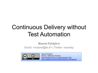 Continuous Delivery without
Test Automation
Maaret Pyhäjärvi
Email: <maaret@iki.fi> | Twitter: maaretp
Maaret Pyhäjärvi
Nimeä | Attribution (Finland)
http://creativecommons.org/licenses/by/1.0/fi/
http://creativecommons.org/licenses/by/1.0/fi/deed.en
 