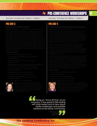 Pre-Conference Workshops 11
Monday, October 24, 9:00am – 4:00pm                            Monday, October 24, 9:00am – 4:00pm


Pre-Con 3                                                      Pre-Con 4
Workshop on Mobile Testing                                     Implementing a Test Automation Framework
Karen N. Johnson, Founder, Software Test Management Inc.       Linda Hayes, Founder, WorkSoft, Inc.
Testing the website to ensure your customers can access        Whether you are only considering automation or have
your website via mobile devices is the hottest trend in        years of experience, this course will help you improve
the industry. Most organizations have adopted or are           your chances for success. Learn how to use frameworks
considering a mobile strategy for their organization. Are      to accelerate your test automation effort, dramatically
you ready to test this mobile strategy? Testing your website   shorten the learning curve, allow non-technical analysts
for use by mobile devices is a critical function and may       to develop and execute automated tests, and simplify
determine whether or not your overall strategy is effective.   test library management and maintenance.
Attend this workshop to understand the unique aspects of       Get the facts on what automation can – and can’t –
testing websites for compatibility with mobile devices. We     do for you, and find out how to get management to
will be covering the hottest and most important aspects of     give you what you need to succeed. Learn how to
mobile website testing as this workshop helps you plan your    avoid the traps and pitfalls that doom projects, including
mobile testing effort.                                         unrealistic expectations. Understand when automation
Topics discussed:                                              is appropriate and when it isn’t, and how to maximize
  • Secure pages and site certificates
                                                              the right opportunities.

  •  ser interface checkpoints such as links, lists
    U                                                          This workshop provides detailed, step-by-step instructions
    and sitemaps                                               for selecting and implementing a framework and takes
                                                               you on a guided tour of five different approaches—from
  •  unctional tests such as: search, browse,
    F                                                          beginner to advanced—with analyses of the advantages
    login, cookies                                             and disadvantages of each. Learn how to use these
  •  eplicating defects on mobile devices, is it different
    R                                                          practical and proven approaches with any commercial
    than replicating defects on other platforms?               or internally developed testing tool for web, client/server,
  •  creen shots: how to capture screen shots for
    S                                                          mainframe, and character-based applications.
    defect reporting                                           Key Concepts:
  •  hoosing which devices to test with
    C                                                            •  hat are the benefits of automation?
                                                                   W
  •  etting your team access to devices
    G                                                            •  hat are the risks?
                                                                   W
  •  nderstanding the different browsers used
    U                                                            •  hat are the cost components?
                                                                   W
    on mobile devices                                            •  hat are cost effective strategies?
                                                                   W
  •  ulti-locale sites on mobile devices
    M                                                            •  hat are alternate approaches?
                                                                   W
            Karen is an independent software test                           Linda has over twenty years of experience in
            consultant. She is a frequent speaker at                        software test automation and is the founder of
            conferences and is a contributing author                        three software companies including AutoTester,
            to the book, Beautiful Testing released by                      the first PC-based test automation tool. Linda
            O’Reilly publishers. She is the co-founder                      holds degrees in accounting, tax and law
            of the WREST workshop.                                          and is a frequent industry speaker.




                                              Being an “Army Of One” at my
                                        company, it was great to talk testing
                                         with other testers and to hear about
                                             similar challenges and possible
                                          solutions to the issues I am facing.
                                                                Michele Routon
                                                                     QA Lead,
                                                                  Expesite, LLC




                 T h e L e a d i n g C o n f e r e n c e O n S o f t w a r e T e st i n g
 