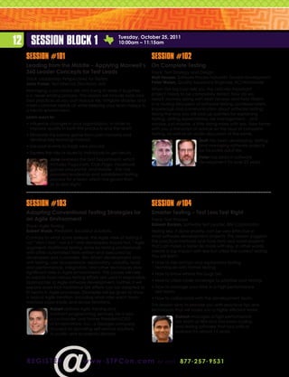 12 Session Block 1                                    Tuesday, October 25, 2011
                                                      10:00am – 11:15am


  Session #101                                                       Session #102
  Leading from the Middle – Applying Maxwell’s                       On Complete Testing
  360 Leader Concepts for Test Leads                                 Track: Test Strategy and Design
  Track: Leadership Perspectives for Testers                         Matt Heusser, Software Process Naturalist, Excelon Development
  Jane Fraser, Test Director, Electronic Arts                        Peter Walen, Quality Assurance Engineer, ACI Worldwide
  Managing a successful site and trying to keep it bug-free          When the big boss tells you the critically important
  is a never-ending process. This session will include tools and     project needs to be completely tested, how do we
  best practices so you can reduce risk, mitigate disaster, and      reply? Journey along with Matt Heusser and Pete Walen
  meet customer needs all while keeping your team happy in           in a rousing discussion of software testing, professionalism,
  a hectic environment.                                              knowledge and communication about software testing.
                                                                     Along the way you will pick up pointers for explaining
  Learn ways to:                                                     testing, setting expectations, risk management... and
  • nfluence changes in your organization, in order to
    I                                                                maybe, just maybe, a little doing more with less. Take home
    improve quality in both the products and the team                with you a transcript of advice on the issue of complete
  •  liminate the blame game from post mortems and
    E                                                                testing, as well as an audio discussion of the same.
    develop key learnings instead                                                             Matt has been developing, testing,
  •  se past events to forge new process
    U                                                                                         and managing software projects
                                                                                              for his entire adult life.
  •  xpress the risks or issues to individuals to get results
    E
                                                                                              Peter has been in software
               Jane oversees the Test Department, which
                                                                                              development for over 25 years.
               includes Pogo.com, Club Pogo, Facebook
               games and portal, and mobile . She has
               provided leadership and established testing
               process for a team which has grown from
               six to sixty-eight.



  Session #103                                                       Session #104
  Adapting Conventional Testing Strategies for                       Smarter Testing – Test Less Test Right
  an Agile Environment                                               Track: Test Process
  Track: Agile Testing                                               Rakesh Ranjan, Software Test Leader, IBM Corporation
  Robert Walsh, President, Excalibur Solutions                       Testing less, if done smartly, can be very effective in
  Contrary to what some believe, the Agile view of testing is        most software development projects. This session suggests
  not “don’t test,” nor is it “only developers should test.” Agile   the practical methods and tools from real world projects
  augments traditional testing done by testing professionals         that can make a tester do more with less. In other words,
  with other automated tests written and executed by                 create a big impact with less but utilize the correct testing.
  developers and customers. Test driven development and              You will learn:
  unit testing, user acceptance, exploratory, usability, load        •  ow to mix ad-hoc and exploratory testing
                                                                       H
  and performance, integration, and other techniques play              techniques with formal testing.
  significant roles in Agile environments. This course will help     •  ow to know where the bugs are.
                                                                       H
  to explain how various testing efforts are used in responsible
  approaches to Agile software development. Further, it will         •  ow to utilize code coverage to prioritize your testing.
                                                                       H
  explore ways that traditional QA efforts can be adapted to         •  ow to manage your time in a high performance
                                                                       H
  fit neatly in Agile processes. Examples will be given to show        test team.
  a typical Agile iteration, including what roles each team          •  ow to collaborate with the development team.
                                                                       H
  member plays inside and across iterations.
                                                                     This session aims to provide you with practical tips and
               Robert delivers Agile training and                    techniques that will make you a highly efficient tester.
               contract programming services. He is also
                                                                                 Rakesh manages a high performance
               a co-founder and former President/CEO
                                                                                 QA team at IBM and has been coding
               of EnvisionWare, Inc., a Georgia company
                                                                                 and testing software that runs critical
               focused on providing self-service solutions
                                                                                 business for almost 15 years.
               to public and academic libraries.




  r e g i st e r                  www . STPCon.com                      o r ca l l 877 . 2 5 7 . 9 5 3 1
 