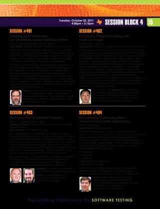 Tuesday, October 25, 2011
                                                        4:00pm – 5:15pm                   Session Block 4 15
Session #401                                                      Session #402
Stepping Up to Leadership:                                        Continuous Integration Testing with
Test Leadership Lessons from Harry Potter                         Code Coverage
Track: Leadership Perspectives for Testers                        Track: Test Automation
Peter Walen, Quality Assurance Engineer, ACI Worldwide            George Shin, QA/Test Manager, Hewlett-Packard Company
Even if you do not have the word “lead” in your job title,        Finding new and never before covered code is a challenge
and even if you are not a manager or other official leader,       in a continuous integration testing environment that requires
sometimes you find people looking to you to be a leader.          merging and preserving code coverage measurements from
Stepping up to your own potential involves overcoming             each different build version across different build targets.
your own uncertainties, self doubts and perception.               Between each integration testing iteration the emphasis is
This session will look at the choices, options and paths that     placed on measuring the effectiveness of the test coverage
are available to every tester and software professional,          against detecting modified code down to the minimal
including opportunities for self-education, networking            subset. This is important for the developers in test to stay
and other professional and technical development. In              integrated continuously with the daily commits to the nightly
this interactive discussion, the presenter will talk about his    builds. This session discusses a system environment that
mistakes, what he learned from them, his successes, and           delivers automation and tools that contribute to developing
how he capitalized on them, and what opportunities there          and testing a better quality product for our customers that
may be for you to step up to leadership in your own right         also minimizes risk of exposing uncovered code that can
and practical tips for doing so.                                  become customer visible failures.

            Peter has been in software development for                        In his current role, George leads a team of
            over 25 years. He has worked in the fields of                     developers responsible for integration test
            insurance and finance, manufacturing, higher                      coverages for an Enterprise Virtual Array
            education/universities, retail, distribution and                  (EVA) product, with the main focus being
            point of sale systems.                                            QA coverage of controller firmware.




Session #403                                                      Session #404
Managing Risk for Software Products                               Documenting Tester Instructions –
Track: Test Strategy and Design                                   A Survey of Successful Approaches
Matthew Sullivan, Performance Quality Control Engineer,           Track: Test Process
Wolters Kluwer	                                                   Justin Hunter, CEO, Hexawise
Scott Barber, CTO, PerfTestPlus, Inc.
                                                                  This session provides an overview of several different
Most organizations that develop software as a product,            approaches that are successfully used by testers to address
a component of a product, or as a way to reduce internal          the questions of: What type of testing documentation
business expenses manage risk at business, product, and           should you create; and how much detail is appropriate to
project layers independently, and frequently with separate        include in order to guide testers and/or satisfy compliance
risk management methodologies. This situation leads to            requirements? This session will discuss pros and cons of
disconnects over what risks can best be managed at which          several approaches, including:
layer, what risks are more or less critical than others, and
which critical risks are becoming “lost in the cracks”.           •  hecklists
                                                                    C
                                                                  •  indmaps
                                                                    M
During this session, a consolidated model will be presented
                                                                  •  est ideas
                                                                    T
with specifics to implementation for managing risk for
software products and ensuring business alignment                 •  pecification by example
                                                                    S
between what is requested and what is delivered.                  •  etailed test scripts
                                                                    D
                         Matthew is currently involved with       In some software testing presentations, the speaker
                         a suite of internal auditing products.   will explain why they think one particular approach is
                                                                  particularly attractive. This won’t be one of those talks.
                         Scott is a respected leader in
                         the area of software system                          Justin is a test design specialist who
                         performance testing.                                 has enjoyed teaching testers how to
                                                                              improve the efficiency and effectiveness
                                                                              of their test case selection and
                                                                              documentation approaches.




                 T h e L e a d i n g C o n f e r e n c e O n S o f t w a r e T e st i n g
 