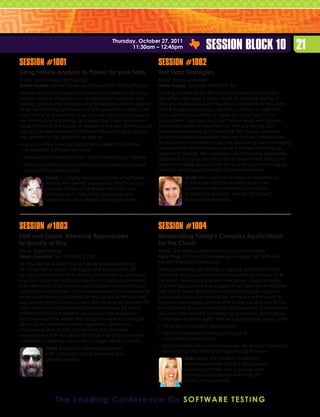 Thursday, October 27, 2011
                                                  11:30am – 12:45pm                      Session Block 10 21
Session #1001                                                    Session #1002
Using Failure Analysis to Power Up your Tests                    Test Data Strategies
Track: Test Strategy and Design                                  Track: Test Automation
Dawn Haynes, Senior Trainer and Consultant, PerfTestPlus, Inc.   Linda Hayes, Founder, WorkSoft, Inc.
Failures are not only opportunities to fix problems, but also    Getting control of the test data is fundamental for any
can be used to improve our development methods and               test effort, because a basic tenet of software testing is
testing approaches. Defects and anomalies are rich places        that you must know both the input conditions of the data
to do data mining and feed our test generation efforts. We       and the expected output results to perform a valid test.
can’t hope to find all the bugs, but we can look for gaps in     If you don’t know either of these, it’s not a test; it’s an
our methods and thinking processes and insert some new           experiment, because you don’t know what will happen.
types of tests in the hopes of widening the net. Where could     This predictability is important for manual testing, but
you dig for new test ideas? Attend this session and explore      for automated testing it’s essential. But due to complex
the answers to this question as well as:                         enterprise data landscapes that are further complicated
•  earn to mine new test ideas from defects and other
  L                                                              by regulatory constraints and risks, acquiring and managing
  undesirable software behavior                                  reusable test data remains one of the most challenging
                                                                 aspects of testing. The presenter will discuss the regulatory,
•  ind ways to overcome the “cannot reproduce” barrier
  F                                                              organizational and technical issues around test data and
•  xtract patterns from the root-cause of defects instead
  E                                                              present multiple approaches for acquiring and managing
  of one-hit regression tests                                    a robust and repeatable test data environment.
            Dawn is a highly regarded trainer of software                     Linda has over twenty years of experience
            testers who blends experience and humor to                        in software test automation and is the
            provide testers of all levels with tools and                      founder of three software companies
            techniques to help them generate new                              including AutoTester, the first PC-based
            approaches to software testing problems.                          test automation tool.




Session #1003                                                    Session #1004
Fast and Good: Alternate Approaches                              Modernizing Today’s Complex Applications
to Quality at Etsy                                               for the Cloud
Track: Agile Testing                                             Track: Specialized Application Test Environments
Noah Sussman, Test Architect, Etsy                               Kelly Emo, Sr. Product Marketing Manager, HP Software,
At Etsy we have spent the last several years learning            Hewlett-Packard Company
to move fast at scale. Building on the precedents set            Many enterprises are relying on legacy applications that
by organizations like Flickr, IMVU and Facebook, we have         once efficiently supported simple business processes. Over
created a testing methodology that is highly automated,          the years, business processes have grown more complex,
low-ceremony and involves participation from individuals         and the applications that support them are now integrated
across the organization. As our development cycle became         with many other applications and technologies. As such,
more rapid many challenges to testing arose: What is the         businesses today are increasingly embracing the need to
exploratory tester’s role in such a fast-moving environment?     become more agile, and the shift to the cloud is one of the
How does one validate simultaneous releases by many              key initiatives they are turning to. In this session, the presenter
different functional teams? How would the feedback               discusses the need for modernizing composite applications
loop between the tester and designer need to change?             to increase business agility before adopting the cloud. Learn:
Many of the answers to these questions appeared                  •  hat are composite applications
                                                                   W
counter-intuitive at first. The end result is an online
marketplace with hundreds of thousands of active sellers         •  ow to effectively manage change in
                                                                   H
                                                                   composite applications
collectively drawing over a billion page views a month.
                                                                 •  he best methods to lower business risk through planning,
                                                                   T
            Noah is a senior software engineer
                                                                   developing and testing composite applications
            with a background in literature and
            graphic design.                                                   Kelly leads the product marketing
                                                                              team responsible for HP’s Applications
                                                                              product portfolio and is a seasoned
                                                                              software professional with over 20
                                                                              years of experience.



                T h e L e a d i n g C o n f e r e n c e O n S o f t w a r e T e st i n g
 