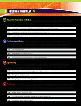 6 Program Overview

 Leadership Perspectives for Testers:        Understanding the business side of testing is as important as amplifying
 our approaches and techniques. In this track you will learn how to effectively lead diverse test teams, communicate
 with stakeholders, and advocate for testing. This track includes topics related to building test teams, leading business
 testers, handling the challenges of remote teams, communicating the value of testing, and using metrics in the decision
 making process.

  101    Leading from the Middle - Applying Maxwell’s 360 Leader concepts for Test Leads
  301    Tester Today, Manager Tomorrow
  401    Stepping Up to Leadership: Test Leadership Lessons from Harry Potter
  701    Purpose Driven Testing
  801    Walk in My Shoes
  901    A Remote Tester’s Perspective: The Challenges and Solutions


 Test Strategy and Design: Before you begin testing on a project, your team should have a formal or informal
 test strategy. There are key elements you need to consider when formulating your test strategy, if not, you may be
 wasting valuable time, money and resources. In this track you will learn the strategic and practical approaches to
 software testing and test case design, based on the underlying software development methodology. This track
 includes topics related to developing a test strategy, test estimation, risk management and data management.

  102    On Complete Testing
  303    Managing with Metrics: The Saga of a Test Effort
  403    Managing Risk for Software Products
  603    The Discipline Aspect of Software Testing
  803    Sisyphus, Parkinson, Goldratt and You: Practical Test Estimation
  1001   Using Failure Analysis to Power Up your Tests


 Agile Testing:   More and more software development organizations are “going Agile”. This track will help
 participants understand how they can fit traditional test practices into an Agile environment as well as explore
 real-world examples of testing projects and teams in varying degrees of Agile adoption. This track will include
 topics related to challenges in Agile testing, utilizing Agile testing techniques, coaching an Agile test team,
 and using games to internalize Agile principles and practices.

  103    Adapting Conventional Testing Strategies for an Agile Environment
  203    Product Owners Are From Mars, Testers Are From Venus….or Are They?
  503    Testing in the World of Kanban
  604    Agile API QA
  703    Pairing Programmers with Non-Programmers
  1003   Fast and Good: Alternate Approaches to Quality at Etsy


 Test Process:    Test teams are constantly challenged to adjust by evolving project constraints. The ability to continually
 adapt testing processes to meet the changing needs of the project and the organization sets high performing teams
 apart. Presentations in this track will share methods for enabling teams to more effectively handle project challenges.
 This track includes real-world approaches to responding to change, leveraging testlists, testing in production, improving
 process, and transforming organizations using metrics.

  104    Smarter Testing - Test Less Test Right
  304    Testing Agility without Agile: A Toolkit for Managers
  404    Documenting Tester Instructions - A Survey of Successful Approaches
  704    Test Process Improvement Adoption: Ants on a Doughnut
  904    QA Needed, Testers Need Not Apply
 