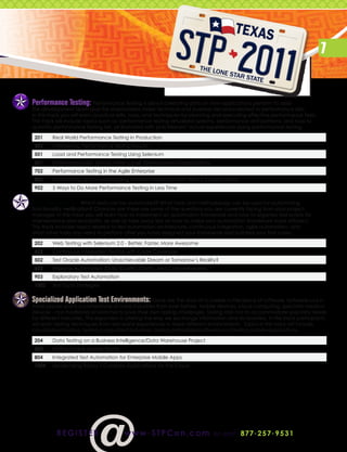 7


Performance Testing: Performance Testing is about collecting data on how applications perform to assist
the development team and the stakeholders make technical and business decisions related to performance risks.
In this track you will learn practical skills, tools, and techniques for planning and executing effective performance tests.
This track will include topics such as: performance testing virtualized systems, performance anti-patterns, and how to
quantify performance testing risk, all illustrated with practitioners’ actual experiences doing performance testing.

 201    Real World Performance Testing in Production
 302    Interpreting Performance Testing Results
 501    Load and Performance Testing Using Selenium
 601    Performance QA Testing within Large Development Organizations
 702    Performance Testing in the Agile Enterprise
 802    Automating and Understanding Human Interaction with Web 2.0 Applications
 902    5 Ways to Do More Performance Testing in Less Time


Test Automation: Which tests can be automated? What tools and methodology can be used for automating
functionality verification? Chances are these are some of the questions you are currently facing from your project
manager. In this track you will learn how to implement an automation framework and how to organize test scripts for
maintenance and reusability, as well as take away tips on how to make your automation framework more efficient.
This track includes topics related to test automation architecture, continuous integration, agile automation, and
what other tasks you need to perform after you have designed your framework and scripted your test cases.

 202    Web Testing with Selenium 2.0 - Better, Faster, More Awesome
 402    Continuous Integration Testing with Code Coverage
 502    Test Oracle Automation: Unachievable Dream or Tomorrow’s Reality?
 602    Improve Automation Code Quality, Clarity, and Comprehension
 903    Exploratory Test Automation
 1002   Test Data Strategies


Specialized Application Test Environments: Gone are the days of a cookie cutter piece of software. Software runs in
more places and is a cornerstone of more industries than ever before. Mobile devices, cloud computing, specialty medical
devices - non-traditional environments pose their own testing challenges. Testing also has to accommodate specialty needs
for different industries. This expansion is altering the way we exchange information and do business. In this track participants
will learn testing techniques from real-world experiences in these different environments.  Topics in this track will include
cloud-based testing, testing in regulated industries, testing embedded software and testing mobile applications.

 204    Data Testing on a Business Intelligence/Data Warehouse Project
 504    Testing a New Mobile World
 804    Integrated Test Automation for Enterprise Mobile Apps
 1004   Modernizing Today’s Complex Applications for the Cloud




          r e g i st e r                www . STPCon.com                       o r ca l l 877 . 2 5 7 . 9 5 3 1
 