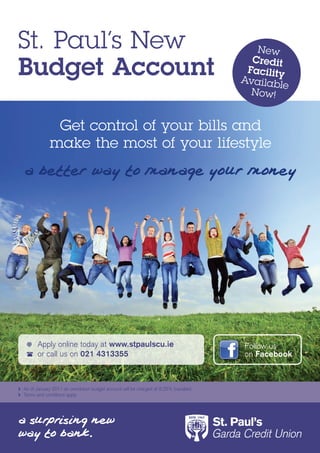 St. Paul’s New                                                                            New

Budget Account
                                                                                         Credit
                                                                                        Facility
                                                                                       Availab
                                                                                               le
                                                                                         Now!


               Get control of your bills and
              make the most of your lifestyle




     	 Apply	online	today	at	www.stpaulscu.ie                                          Follow	us	
     	 or	call	us	on	021 4313355                                                       on	Facebook



	 As	of	January	2011	an	overdrawn	budget	account	will	be	charged	at	9.25%	(variable)
	 Terms	and	conditions	apply
 