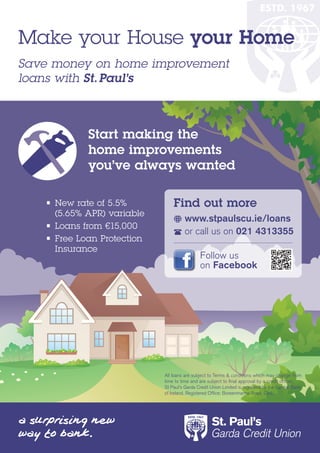 Make your House your Home
Save money on home improvement
loans with St. Paul’s



            Start making the
            home improvements
            you’ve always wanted

   • New rate of 5.5%            Find out more
      (5.65% APR) variable
                                     	www.stpaulscu.ie/loans
   •	 Loans	from	€15,000
                                     	or	call	us	on	021 4313355
   • Free Loan Protection
      Insurance
                                               Follow	us
                                               on	Facebook




                             All	loans	are	subject	to	Terms	&	conditions	which	may	change	from	
                             time to time and are subject to final approval by a credit officer.	
                             St	Paul’s	Garda	Credit	Union	Limited	is	regulated	by	the	Central	Bank	
                             of Ireland. Registered Office: Boreenmanna Road, Cork.
 