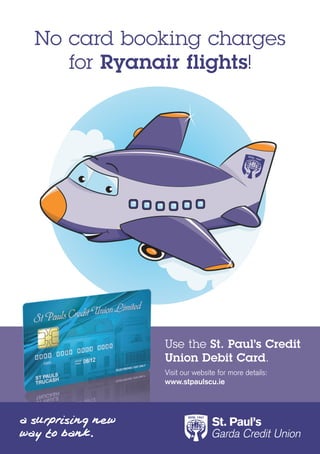 No card booking charges
   for Ryanair flights!




           Use the St. Paul’s Credit
           Union Debit Card.
           Visit our website for more details:
           www.stpaulscu.ie
 