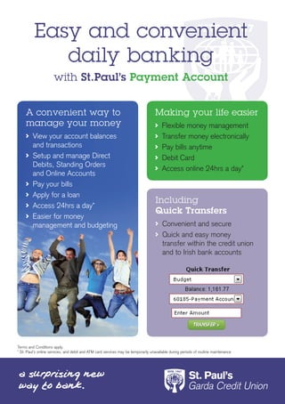Easy and convenient
             daily banking
                      with St.Paul’s Payment Account


     A convenient way to                                                           Making your life easier
     manage your money                                                               	 Flexible	money	management
      	 View	your	account	balances	                                                  	 Transfer	money	electronically
        and	transactions                                                             	 Pay	bills	anytime
      	 Setup	and	manage	Direct	                                                     	 Debit	Card
        Debits,	Standing	Orders	
                                                                                     	 Access	online	24hrs	a	day*
        and	Online	Accounts
      	 Pay	your	bills
      	 Apply	for	a	loan
                                                                                    Including
      	 Access	24hrs	a	day*
                                                                                    Quick Transfers
      	 Easier	for	money	
        management	and	budgeting                                                     	 Convenient	and	secure
                                                                                     	 Quick	and	easy	money	
                                                                                       transfer	within	the	credit	union	
                                                                                       and	to	Irish	bank	accounts




Terms	and	Conditions	apply.	
*	St.	Paul’s	online	services,	and	debit	and	ATM	card	services	may	be	temporarily	unavailable	during	periods	of	routine	maintenance
 