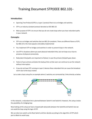 Training Document STP(IEEE 802.1D)

Ver1

Introduction:
•

Spanning Tree Protocol (STP) is a Layer 2 protocol that runs on bridges and switches

•

STP is an industry standard protocol denoted as IEEE 802.1D.

•

Main purpose of STP is to ensure that you do not create loops when you have redundant paths
in your network

Concepts:
•

STP runs on bridges and switches that are 802.1D-compliant. There are different flavors of STP,
but 802.1D is the most popular and widely implemented

•

You implement STP on bridges and switches in order to prevent loops in the network.

•

Use STP in situations where you want physical redundant links, but not loops occur due to
presence of physical connectivity.

•

Redundant links/paths are important to failover in case the primary link/path goes down.

•

Failure of your primary activates the backup links so that users can continue to use the network
without interruption.

•

If you do not have STP running on Layer 2 devices these redundant link can cause the broadcast
storm due to the loop created.

Let us take a basic setup for an example where 2 switches are connected by 2 links directly as below

In this network, a redundant link is planned between Switch A and Switch B. However, this setup creates
the possibility of a bridging loop
Now looking at this setup we have a looped path physically between the Switch0 and Switch1 but we
can avoid the loop using the logic of STP.
We can elect one switch as the Root Switch and then decide according to the algorithm of STP which
port to Block to avoid Loop.

 