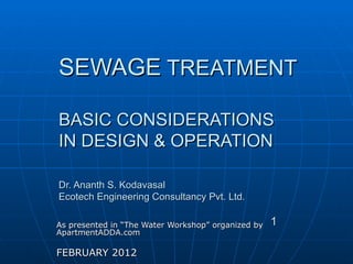 SEWAGE  TREATMENT BASIC CONSIDERATIONS IN DESIGN & OPERATION Dr. Ananth S. Kodavasal Ecotech Engineering Consultancy Pvt. Ltd. As presented in “The Water Workshop” organized by ApartmentADDA.com  FEBRUARY 2012 