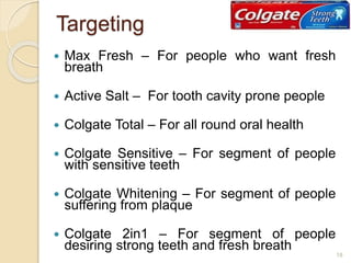 Targeting
 Max Fresh – For people who want fresh
breath
 Active Salt – For tooth cavity prone people
 Colgate Total – For all round oral health
 Colgate Sensitive – For segment of people
with sensitive teeth
 Colgate Whitening – For segment of people
suffering from plaque
 Colgate 2in1 – For segment of people
desiring strong teeth and fresh breath
18
 