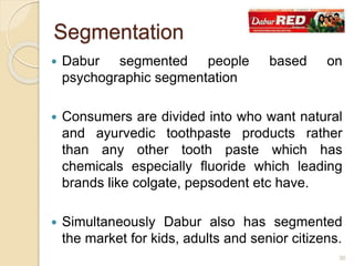  Dabur segmented people based on
psychographic segmentation
 Consumers are divided into who want natural
and ayurvedic toothpaste products rather
than any other tooth paste which has
chemicals especially fluoride which leading
brands like colgate, pepsodent etc have.
 Simultaneously Dabur also has segmented
the market for kids, adults and senior citizens.
Segmentation
30
 