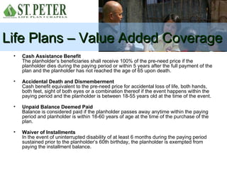 Life Plans – Value Added Coverage
 •   Cash Assistance Benefit
     The planholder’s beneficiaries shall receive 100% of the pre-need price if the
     planholder dies during the paying period or within 5 years after the full payment of the
     plan and the planholder has not reached the age of 65 upon death.

 •   Accidental Death and Dismemberment
     Cash benefit equivalent to the pre-need price for accidental loss of life, both hands,
     both feet, sight of both eyes or a combination thereof if the event happens within the
     paying period and the planholder is between 18-55 years old at the time of the event.

 •   Unpaid Balance Deemed Paid
     Balance is considered paid if the planholder passes away anytime within the paying
     period and planholder is within 18-60 years of age at the time of the purchase of the
     plan.

 •   Waiver of Installments
     In the event of uninterrupted disability of at least 6 months during the paying period
     sustained prior to the planholder’s 60th birthday, the planholder is exempted from
     paying the installment balance.
 