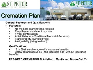 Cremation Plan
 General Features and Qualifications
 • Features:
   •    No medical examinations required
   •    Easy 5-year installment payment
   •    1-year contestability
   •    Anti-inflationary (Traditional Memorial Services)
   •    Transferability (living to living)
   •    Assignability (living to dead)
    Qualifications:
    •   18 to 60 (insurable age) with insurance benefits
    •   Below 18 and above 60 (non-insurable age) without insurance
    benefits
    PRE-NEED CREMATION PLAN (Metro Manila and Davao ONLY)
 