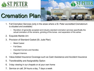 Cremation Plan
 1. Full Cremation Services (only in the areas where a St. Peter accredited Crematorium
    is situated and available)
      –   Rendition of generally accepted and industry standard cremation services specifically the
          actual cremation of the remains, grinding of the bones and separation of the ashes.

 2. Exquisite Marble Urn
 3. Provision of Standard Casket (St. Jude Plan)
      –   Metal Casket
      –   Full Glass
      –   Imported Corners and Handles
      –   Elegant Interiors

 4. Value-Added Insurance Coverage such as Cash Assistance and Accident Insurance
 5. Transferability and Assignability Option
 6. 3-day viewing in our chapels or at your own home
 7. Service on call, 24 hours a day, 7 days a week
 