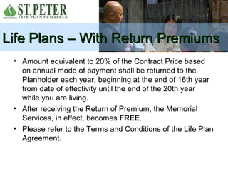 Life Plans – With Return Premiums
 • Amount equivalent to 20% of the Contract Price based
   on annual mode of payment shall be returned to the
   Planholder each year, beginning at the end of 16th year
   from date of effectivity until the end of the 20th year
   while you are living.
 • After receiving the Return of Premium, the Memorial
   Services, in effect, becomes FREE.
 • Please refer to the Terms and Conditions of the Life Plan
   Agreement.
 