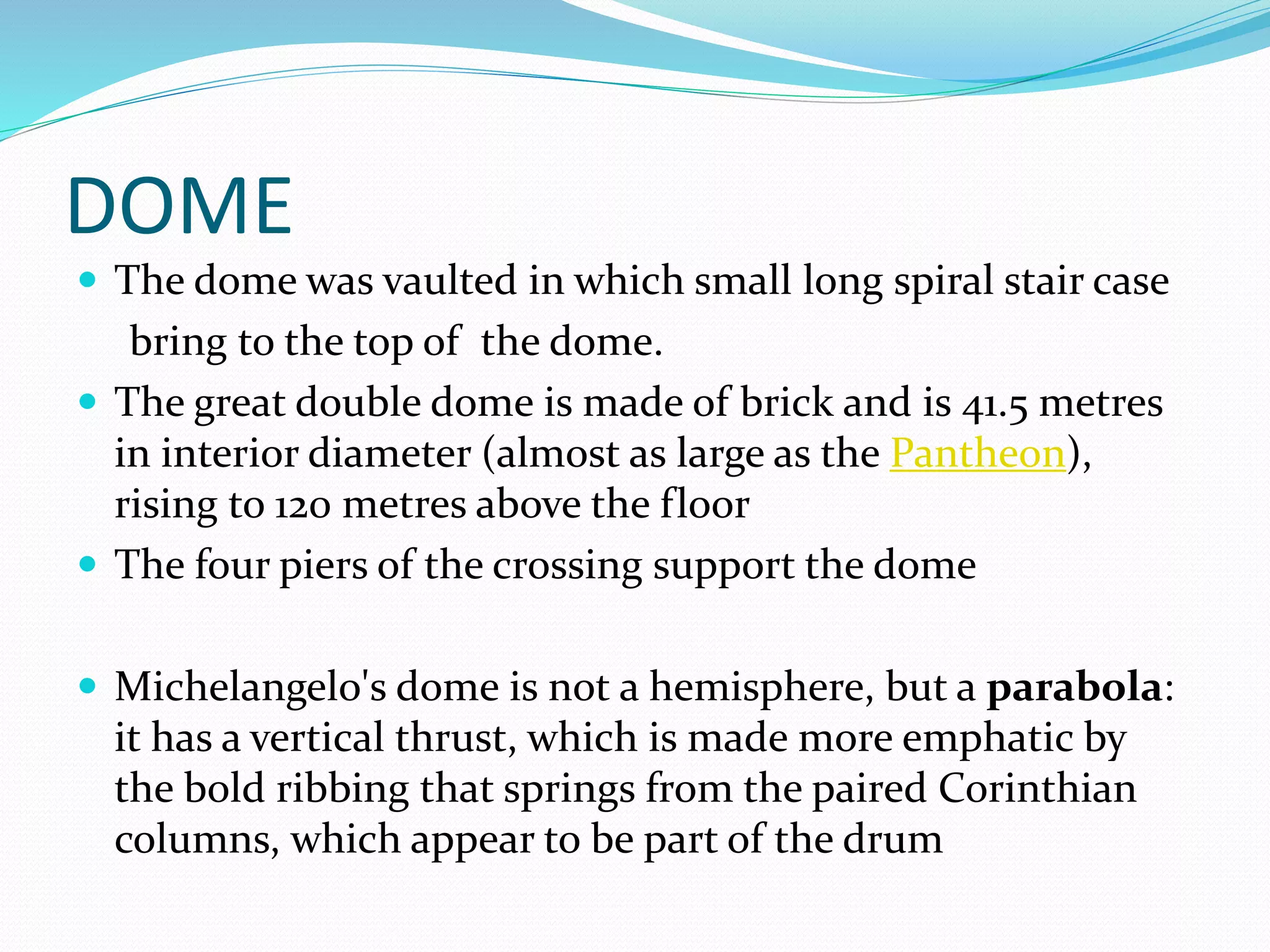 DOME
 The dome was vaulted in which small long spiral stair case
bring to the top of the dome.
 The great double dome is made of brick and is 41.5 metres
in interior diameter (almost as large as the Pantheon),
rising to 120 metres above the floor
 The four piers of the crossing support the dome
 Michelangelo's dome is not a hemisphere, but a parabola:
it has a vertical thrust, which is made more emphatic by
the bold ribbing that springs from the paired Corinthian
columns, which appear to be part of the drum
 