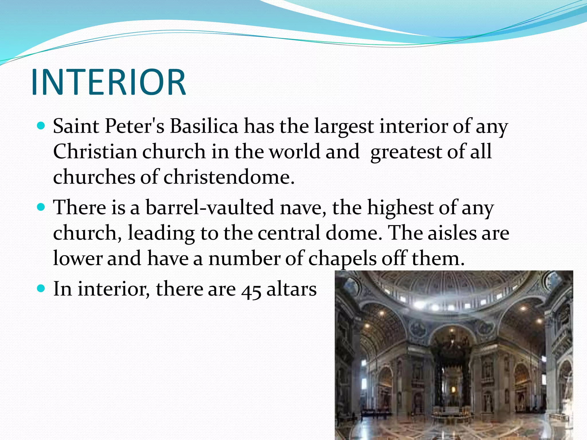 INTERIOR
 Saint Peter's Basilica has the largest interior of any
Christian church in the world and greatest of all
churches of christendome.
 There is a barrel-vaulted nave, the highest of any
church, leading to the central dome. The aisles are
lower and have a number of chapels off them.
 In interior, there are 45 altars
 