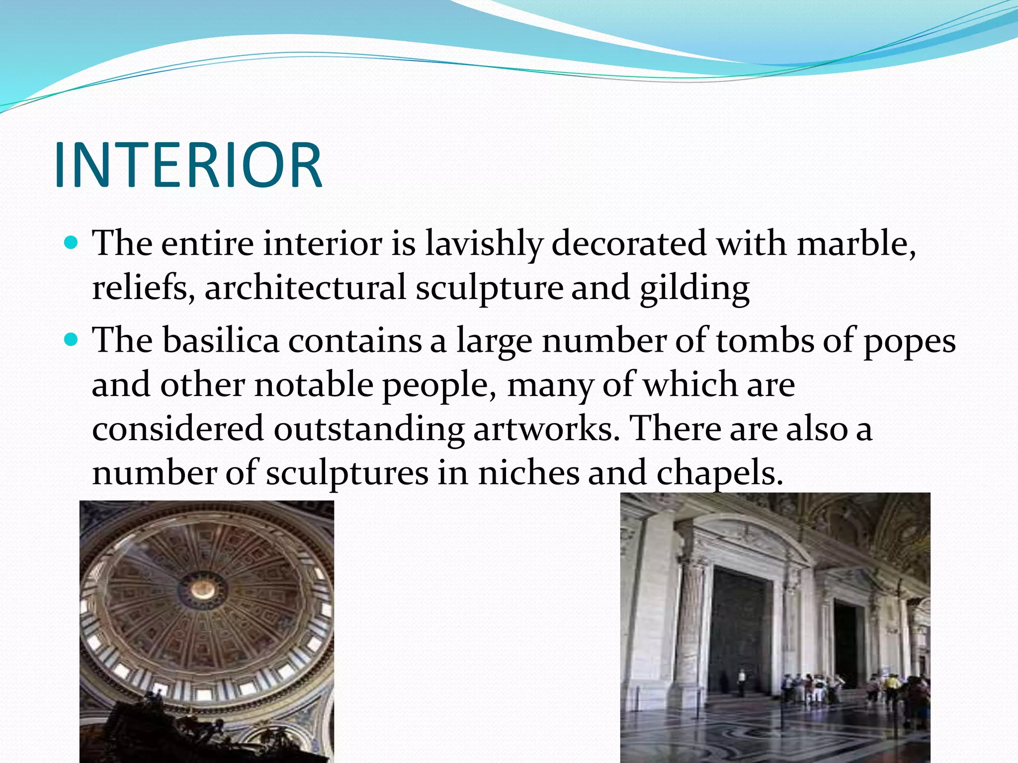 INTERIOR
 The entire interior is lavishly decorated with marble,
reliefs, architectural sculpture and gilding
 The basilica contains a large number of tombs of popes
and other notable people, many of which are
considered outstanding artworks. There are also a
number of sculptures in niches and chapels.
 