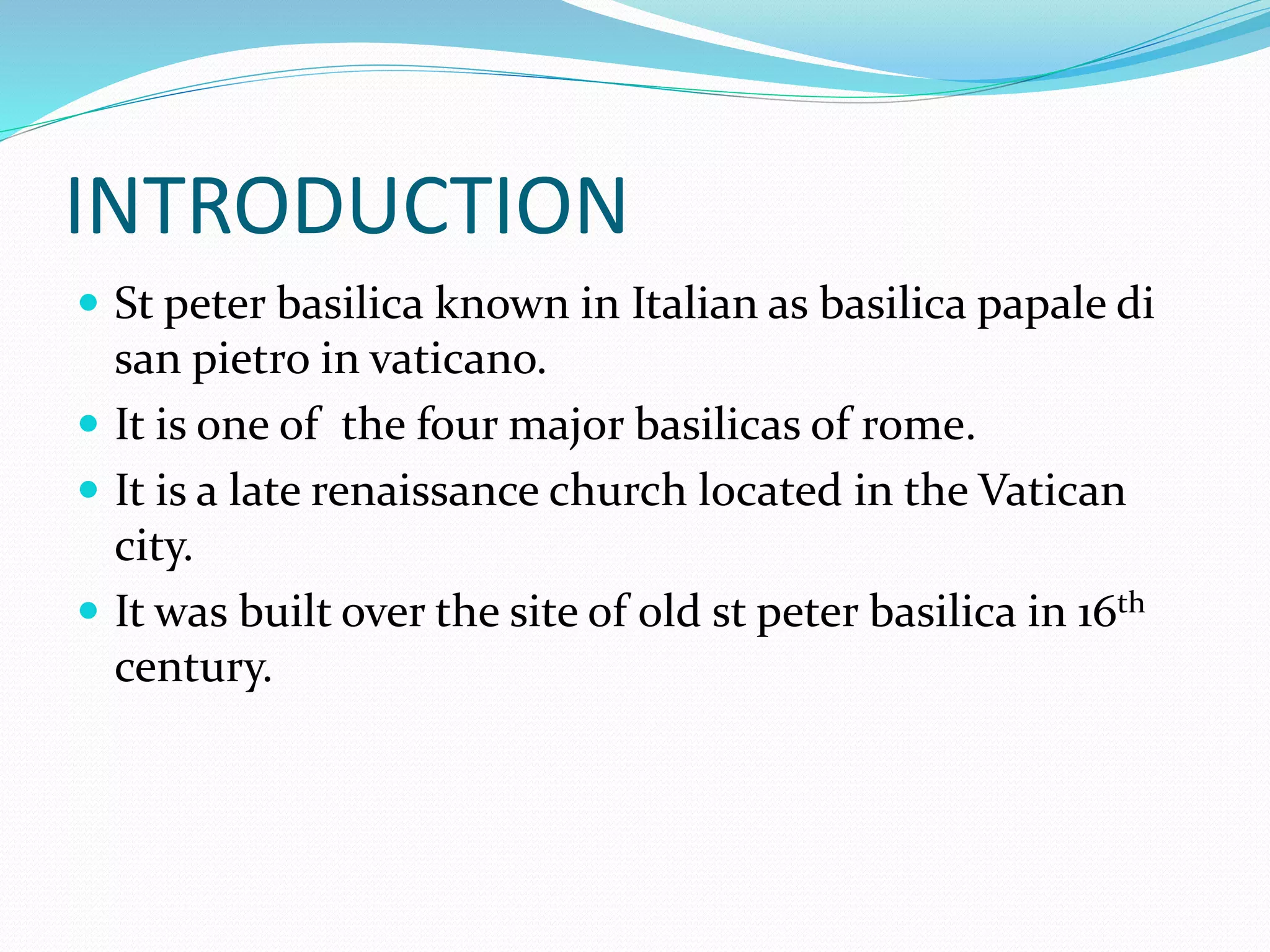 INTRODUCTION
 St peter basilica known in Italian as basilica papale di
san pietro in vaticano.
 It is one of the four major basilicas of rome.
 It is a late renaissance church located in the Vatican
city.
 It was built over the site of old st peter basilica in 16th
century.
 