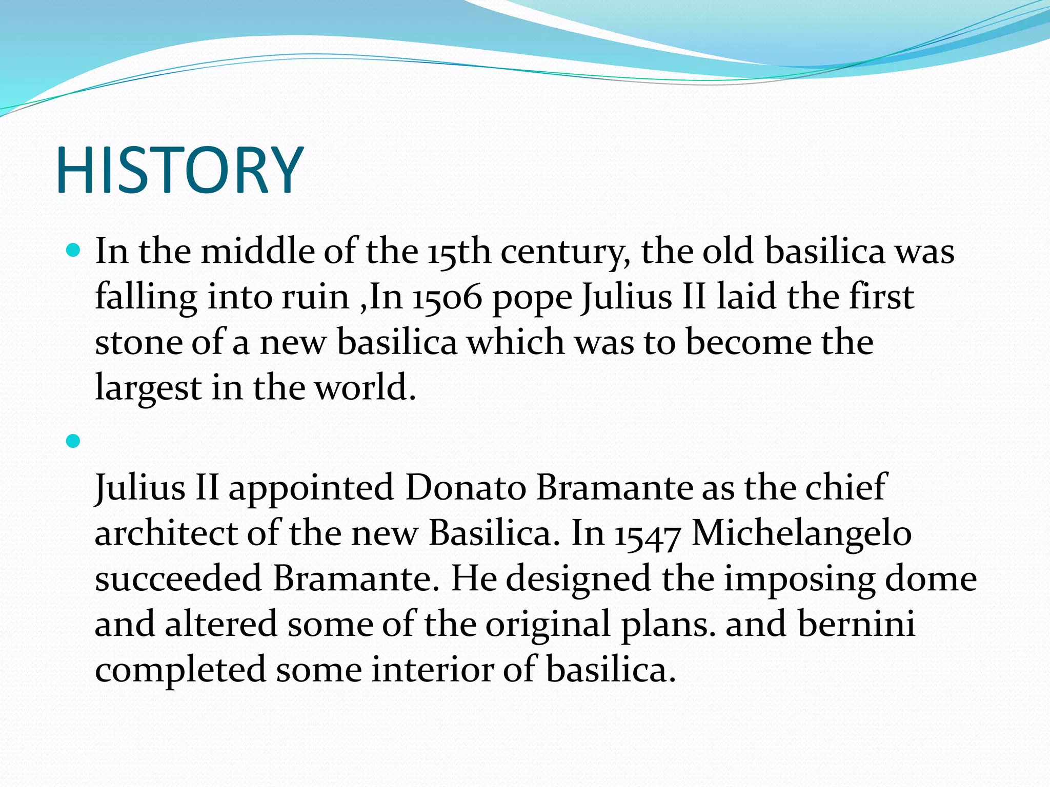 HISTORY
 In the middle of the 15th century, the old basilica was
falling into ruin ,In 1506 pope Julius II laid the first
stone of a new basilica which was to become the
largest in the world.

Julius II appointed Donato Bramante as the chief
architect of the new Basilica. In 1547 Michelangelo
succeeded Bramante. He designed the imposing dome
and altered some of the original plans. and bernini
completed some interior of basilica.
 