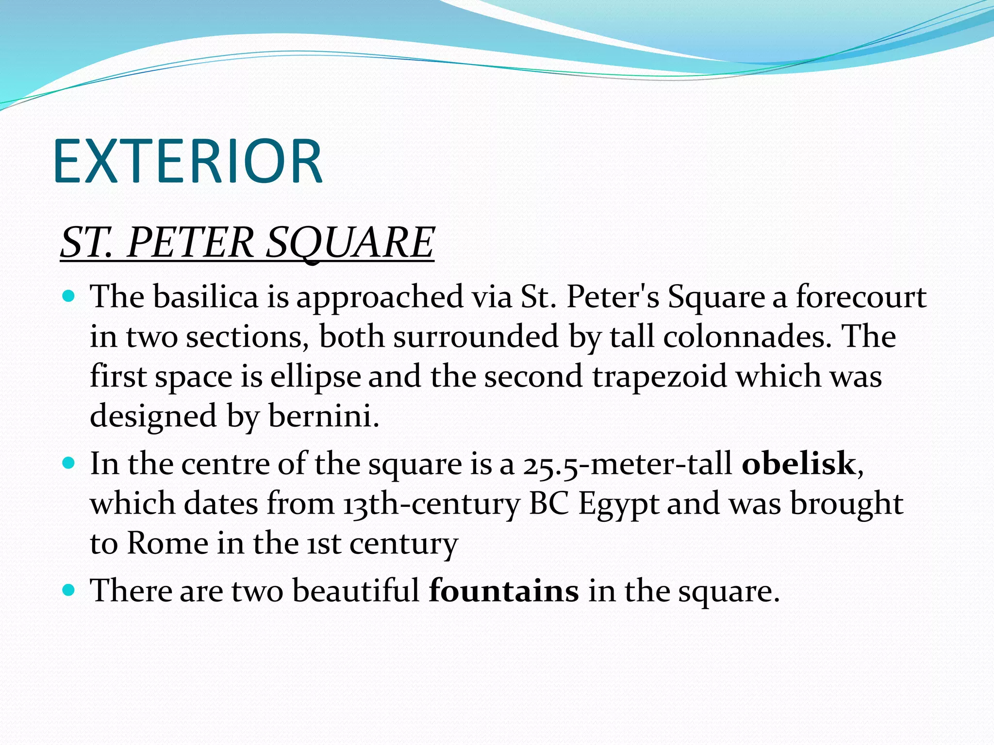 EXTERIOR
ST. PETER SQUARE
 The basilica is approached via St. Peter's Square a forecourt
in two sections, both surrounded by tall colonnades. The
first space is ellipse and the second trapezoid which was
designed by bernini.
 In the centre of the square is a 25.5-meter-tall obelisk,
which dates from 13th-century BC Egypt and was brought
to Rome in the 1st century
 There are two beautiful fountains in the square.
 