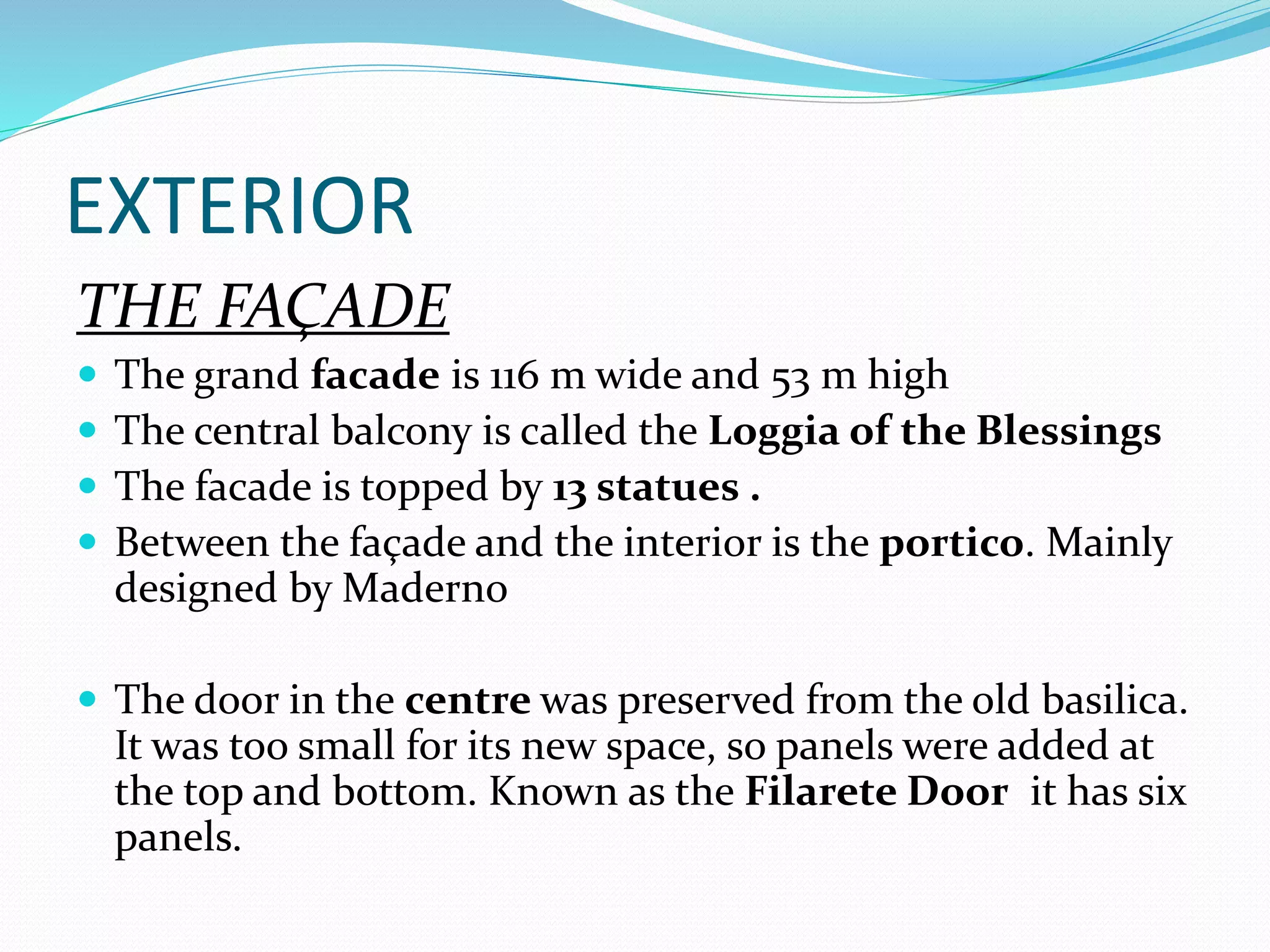 EXTERIOR
THE FAÇADE
 The grand facade is 116 m wide and 53 m high
 The central balcony is called the Loggia of the Blessings
 The facade is topped by 13 statues .
 Between the façade and the interior is the portico. Mainly
designed by Maderno
 The door in the centre was preserved from the old basilica.
It was too small for its new space, so panels were added at
the top and bottom. Known as the Filarete Door it has six
panels.
 