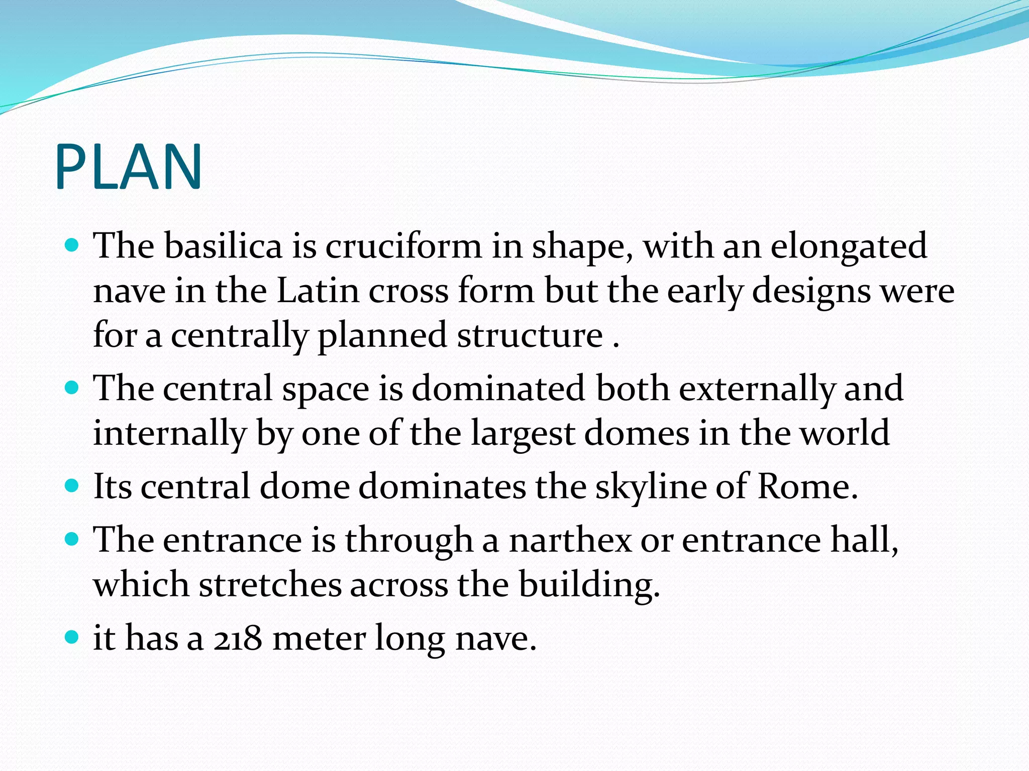 PLAN
 The basilica is cruciform in shape, with an elongated
nave in the Latin cross form but the early designs were
for a centrally planned structure .
 The central space is dominated both externally and
internally by one of the largest domes in the world
 Its central dome dominates the skyline of Rome.
 The entrance is through a narthex or entrance hall,
which stretches across the building.
 it has a 218 meter long nave.
 