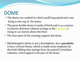 DOME
 The dome was vaulted in which small long spiral stair case
bring to the top of the dome.
 The great double dome is made of brick and is 41.5 metres
in interior diameter (almost as large as the Pantheon),
rising to 120 metres above the floor
 The four piers of the crossing support the dome
 Michelangelo's dome is not a hemisphere, but a parabola:
it has a vertical thrust, which is made more emphatic by
the bold ribbing that springs from the paired Corinthian
columns, which appear to be part of the drum
 