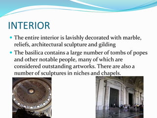 INTERIOR
 The entire interior is lavishly decorated with marble,
reliefs, architectural sculpture and gilding
 The basilica contains a large number of tombs of popes
and other notable people, many of which are
considered outstanding artworks. There are also a
number of sculptures in niches and chapels.
 