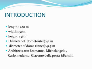 INTRODUCTION
 length : 220 m
 width: 150m
 height: 138m
 Diameter of dome(outer):42 m
 diameter of dome (inner):41.5 m
 Architects are: Bramante , Michelangelo ,
Carlo mederno, Giacomo della porta &Bernini
 