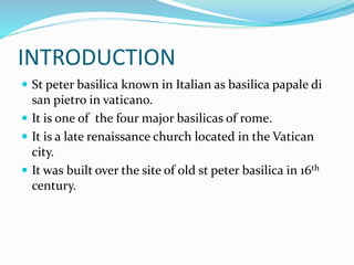 INTRODUCTION
 St peter basilica known in Italian as basilica papale di
san pietro in vaticano.
 It is one of the four major basilicas of rome.
 It is a late renaissance church located in the Vatican
city.
 It was built over the site of old st peter basilica in 16th
century.
 
