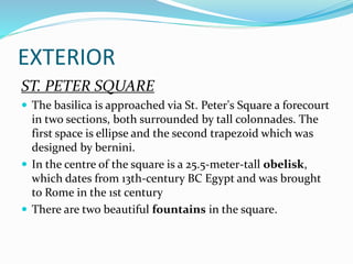 EXTERIOR
ST. PETER SQUARE
 The basilica is approached via St. Peter's Square a forecourt
in two sections, both surrounded by tall colonnades. The
first space is ellipse and the second trapezoid which was
designed by bernini.
 In the centre of the square is a 25.5-meter-tall obelisk,
which dates from 13th-century BC Egypt and was brought
to Rome in the 1st century
 There are two beautiful fountains in the square.
 