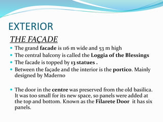 EXTERIOR
THE FAÇADE
 The grand facade is 116 m wide and 53 m high
 The central balcony is called the Loggia of the Blessings
 The facade is topped by 13 statues .
 Between the façade and the interior is the portico. Mainly
designed by Maderno
 The door in the centre was preserved from the old basilica.
It was too small for its new space, so panels were added at
the top and bottom. Known as the Filarete Door it has six
panels.
 