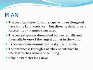 PLAN
 The basilica is cruciform in shape, with an elongated
nave in the Latin cross form but the early designs were
for a centrally planned structure .
 The central space is dominated both externally and
internally by one of the largest domes in the world
 Its central dome dominates the skyline of Rome.
 The entrance is through a narthex or entrance hall,
which stretches across the building.
 it has a 218 meter long nave.
 
