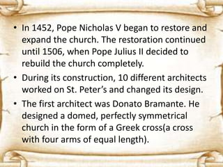 • In 1452, Pope Nicholas V began to restore and
expand the church. The restoration continued
until 1506, when Pope Julius II decided to
rebuild the church completely.
• During its construction, 10 different architects
worked on St. Peter’s and changed its design.
• The first architect was Donato Bramante. He
designed a domed, perfectly symmetrical
church in the form of a Greek cross(a cross
with four arms of equal length).
 