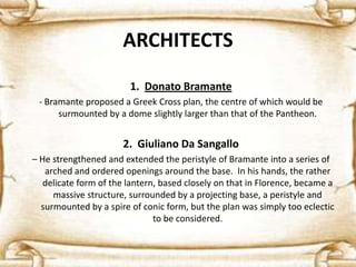 ARCHITECTS
1. Donato Bramante
- Bramante proposed a Greek Cross plan, the centre of which would be
surmounted by a dome slightly larger than that of the Pantheon.
2. Giuliano Da Sangallo
– He strengthened and extended the peristyle of Bramante into a series of
arched and ordered openings around the base. In his hands, the rather
delicate form of the lantern, based closely on that in Florence, became a
massive structure, surrounded by a projecting base, a peristyle and
surmounted by a spire of conic form, but the plan was simply too eclectic
to be considered.
 