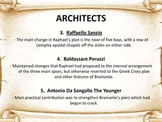 ARCHITECTS
3. Raffaello Sanzio
- The main change in Raphael's plan is the nave of five bays, with a row of
complex apsidal chapels off the aisles on either side.
4. Baldassare Peruzzi
- Maintained changes that Raphael had proposed to the internal arrangement
of the three main apses, but otherwise reverted to the Greek Cross plan
and other features of Bramante.
5. Antonio Da Sangallo The Younger
- Main practical contribution was to strengthen Bramante's piers which had
begun to crack.
 