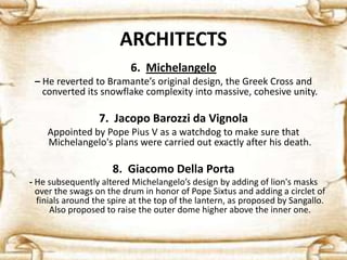 ARCHITECTS
6. Michelangelo
– He reverted to Bramante’s original design, the Greek Cross and
converted its snowflake complexity into massive, cohesive unity.
7. Jacopo Barozzi da Vignola
Appointed by Pope Pius V as a watchdog to make sure that
Michelangelo's plans were carried out exactly after his death.
8. Giacomo Della Porta
- He subsequently altered Michelangelo’s design by adding of lion's masks
over the swags on the drum in honor of Pope Sixtus and adding a circlet of
finials around the spire at the top of the lantern, as proposed by Sangallo.
Also proposed to raise the outer dome higher above the inner one.
 