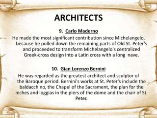 ARCHITECTS
9. Carlo Maderno
He made the most significant contribution since Michelangelo,
because he pulled down the remaining parts of Old St. Peter's
and proceeded to transform Michelangelo's centralized
Greek-cross design into a Latin cross with a long nave.
10. Gian Lorenzo Bernini
He was regarded as the greatest architect and sculptor of
the Baroque period. Bernini's works at St. Peter's include the
baldacchino, the Chapel of the Sacrament, the plan for the
niches and loggias in the piers of the dome and the chair of St.
Peter.
 