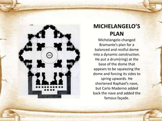 MICHELANGELO’S
PLAN
Michelangelo changed
Bramante’s plan for a
balanced and restful dome
into a dynamic construction.
He put a drum(ring) at the
base of the dome that
appears to be squeezing the
dome and forcing its sides to
spring upwards. He
shortened Raphael’s nave,
but Carlo Maderno added
back the nave and added the
famous façade.
 